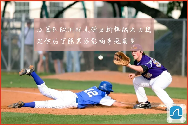 法国队欧洲杯表现分析锋线火力稳定但防守隐患或影响夺冠前景