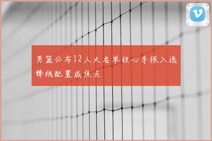 男篮公布12人大名单核心李根入选锋线配置成焦点