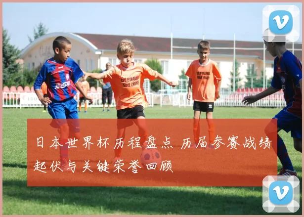 日本世界杯历程盘点 历届参赛战绩起伏与关键荣誉回顾