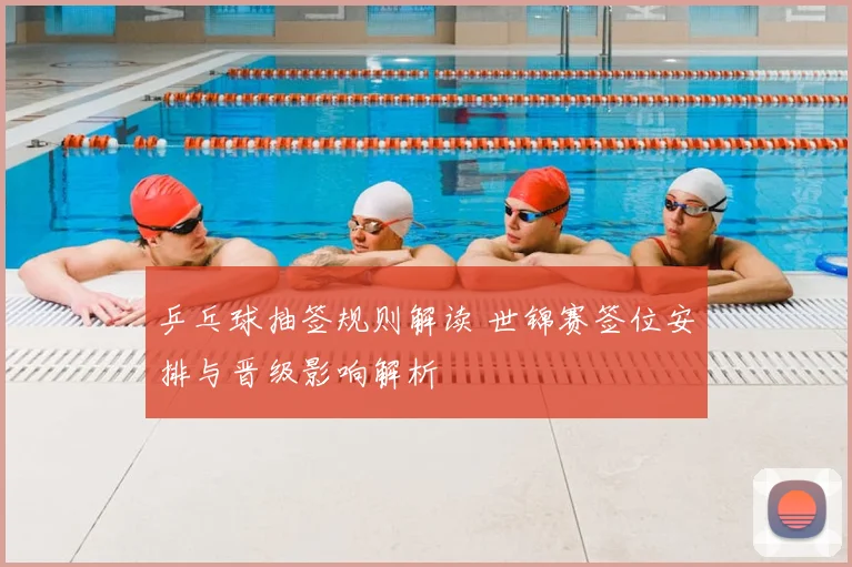 乒乓球抽签规则解读 世锦赛签位安排与晋级影响解析