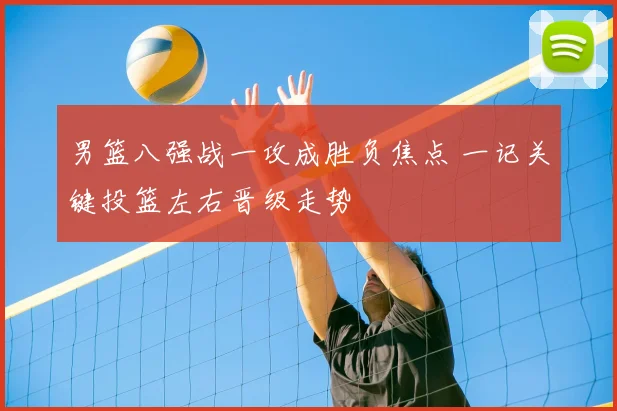 男篮八强战一攻成胜负焦点 一记关键投篮左右晋级走势