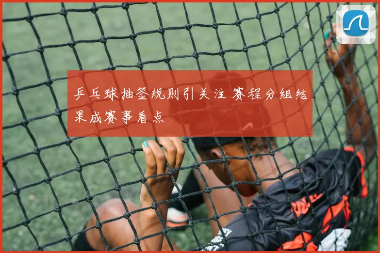 乒乓球抽签规则引关注 赛程分组结果成赛事看点