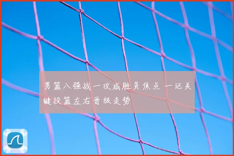 男篮八强战一攻成胜负焦点 一记关键投篮左右晋级走势