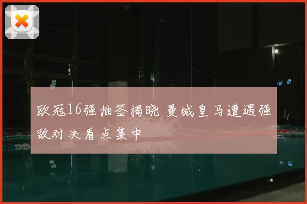 欧冠16强抽签揭晓 曼城皇马遭遇强敌对决看点集中