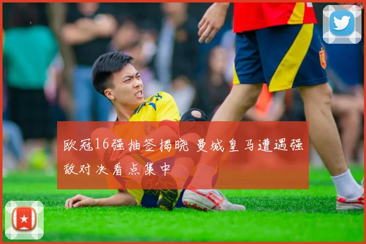 欧冠16强抽签揭晓 曼城皇马遭遇强敌对决看点集中