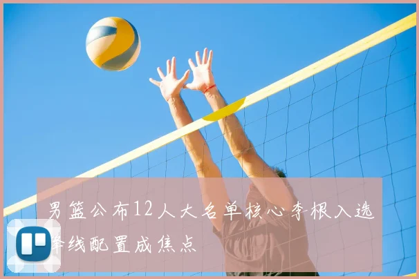 男篮公布12人大名单核心李根入选锋线配置成焦点