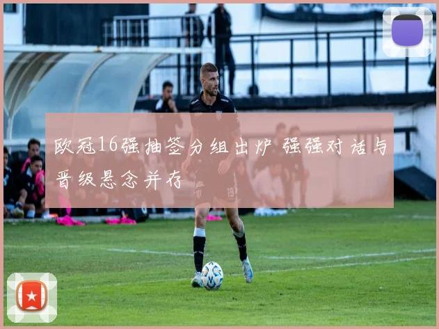 欧冠16强抽签分组出炉 强强对话与晋级悬念并存