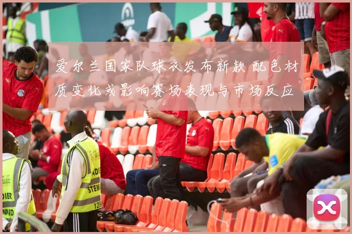 爱尔兰国家队球衣发布新款 配色材质变化或影响赛场表现与市场反应