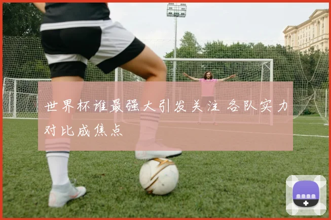 世界杯谁最强大引发关注 各队实力对比成焦点