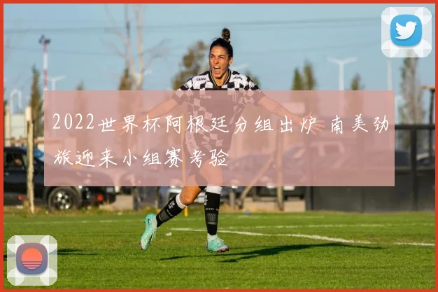 2022世界杯阿根廷分组出炉 南美劲旅迎来小组赛考验