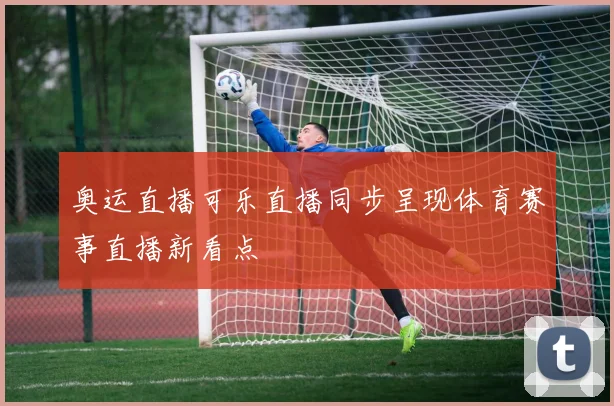 奥运直播可乐直播同步呈现体育赛事直播新看点