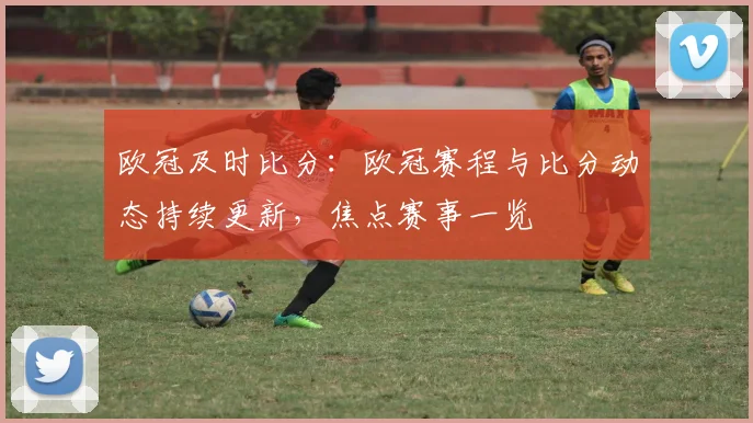 欧冠及时比分：欧冠赛程与比分动态持续更新，焦点赛事一览