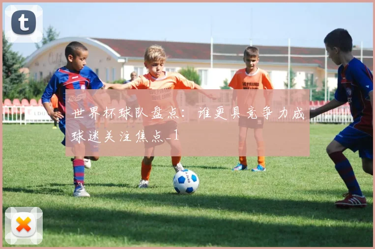 世界杯球队盘点:谁更具竞争力成球迷关注焦点_1