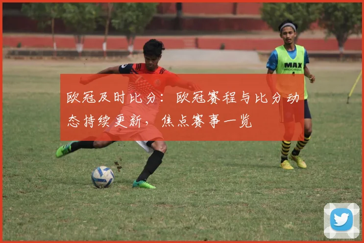 欧冠及时比分:欧冠赛程与比分动态持续更新,焦点赛事一览