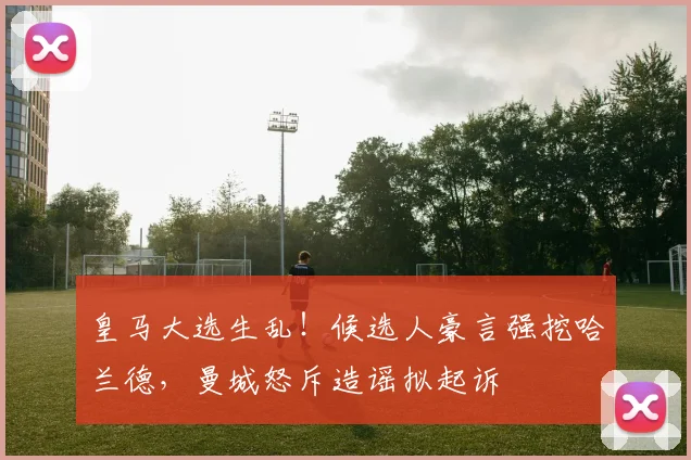 皇马大选生乱!候选人豪言强挖哈兰德,曼城怒斥造谣拟起诉
